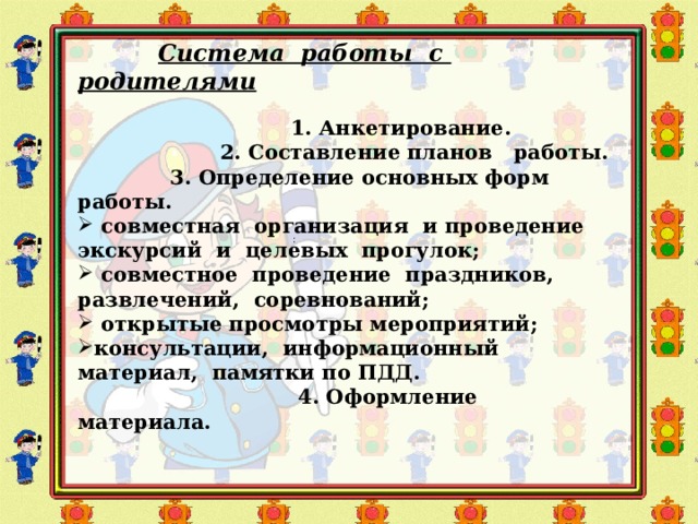  Система работы с родителями   1. Анкетирование.  2. Составление планов работы.  3. Определение основных форм работы.  совместная организация и проведение экскурсий и целевых прогулок;  совместное проведение праздников, развлечений, соревнований;  открытые просмотры мероприятий; консультации, информационный материал, памятки по ПДД.  4. Оформление материала.    : 