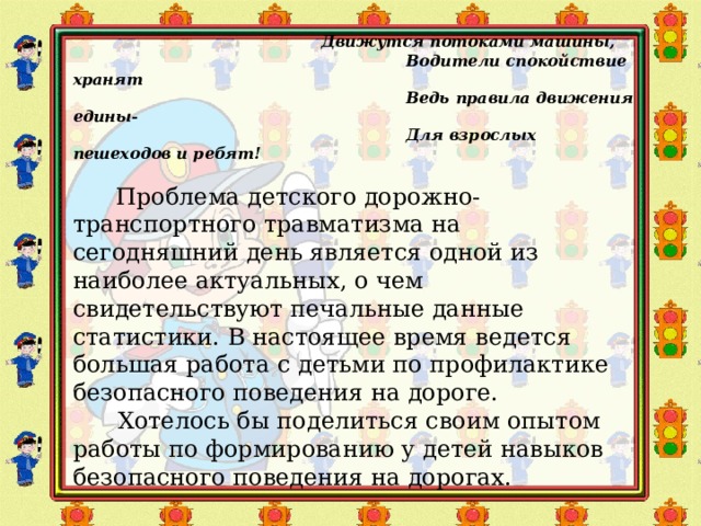  Движутся потоками машины,  Водители спокойствие хранят  Ведь правила движения едины-  Для взрослых пешеходов и ребят!   Проблема детского дорожно-транспортного травматизма на сегодняшний день является одной из наиболее актуальных, о чем свидетельствуют печальные данные статистики. В настоящее время ведется большая работа с детьми по профилактике безопасного поведения на дороге.  Хотелось бы поделиться своим опытом работы по формированию у детей навыков безопасного поведения на дорогах. 