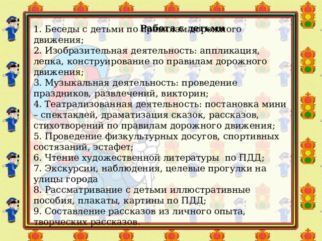   Работа с детьми 1. Беседы с детьми по правилам дорожного движения; 2. Изобразительная деятельность: аппликация, лепка, конструирование по правилам дорожного движения; 3. Музыкальная деятельность: проведение праздников, развлечений, викторин; 4. Театрализованная деятельность: постановка мини – спектаклей, драматизация сказок, рассказов, стихотворений по правилам дорожного движения; 5. Проведение физкультурных досугов, спортивных состязаний, эстафет; 6. Чтение художественной литературы по ПДД; 7. Экскурсии, наблюдения, целевые прогулки на улицы города 8. Рассматривание с детьми иллюстративные пособия, плакаты, картины по ПДД; 9. Составление рассказов из личного опыта, творческих рассказов. 