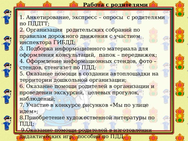   Работа с родителями  1. Анкетирование, экспресс – опросы  с родителями по ПДДТТ; 2. Организация родительских собраний по правилам дорожного движения с участием инспектора ГИБДД; 3. Подборка информационного материала для оформления консультаций, папок – передвижек; 4. Оформление  информационных стендов, фото – стендов, стенгазет по ПДД; 5. Оказание помощи в создании автоплощадки на территории дошкольной организации; 6. Оказание помощи родителей в организации и проведении экскурсий, целевых прогулок, наблюдений; 7. Участие в конкурсе рисунков «Мы по улице идем»; 8.Приобретение художественной литературы по ПДД;  9.Оказание помощи родителей в изготовлении дидактических игр, пособий по ПДД.     