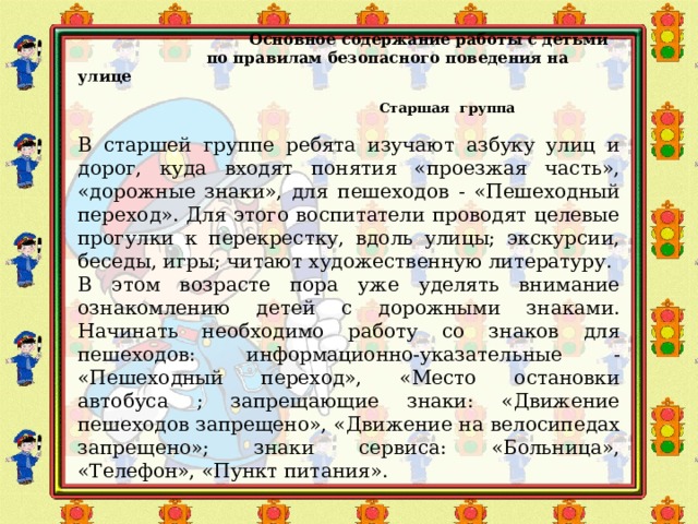   Основное содержание работы с детьми  по правилам безопасного поведения на улице  Старшая группа  В старшей группе ребята изучают азбуку улиц и дорог, куда входят понятия «проезжая часть», «дорожные знаки», для пешеходов - «Пешеходный переход». Для этого воспитатели проводят целевые прогулки к перекрестку, вдоль улицы; экскурсии, беседы, игры; читают художественную литературу. В этом возрасте пора уже уделять внимание ознакомлению детей с дорожными знаками. Начинать необходимо работу со знаков для пешеходов: информационно-указательные - «Пешеходный переход», «Место остановки автобуса ; запрещающие знаки: «Движение пешеходов запрещено», «Движение на велосипедах запрещено»; знаки сервиса: «Больница», «Телефон», «Пункт питания».   