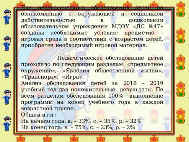 Для педагогического обследования детей по ознакомлению с окружающей и социальной действительностью в дошкольном образовательном учреждении МДОУ «ДС №47» созданы необходимые условия: предметно – игровая среда в соответствии с возрастом детей, приобретен необходимый игровой материал. Педагогическое обследование детей проходило по следующим разделам: «предметное окружение», «Явления общественной жизни», «Транспорт», «Игра». Анализ обследования детей за 2018 – 2019 учебный год дал положительные результаты. По всем разделам обследования 100% выполнение программы на конец учебного года в каждой возрастной группе. Общий итог: На начало года: в. – 33%, с. – 35%, р. – 32% На конец года: в. – 75%, с. – 23%, р. – 2% 