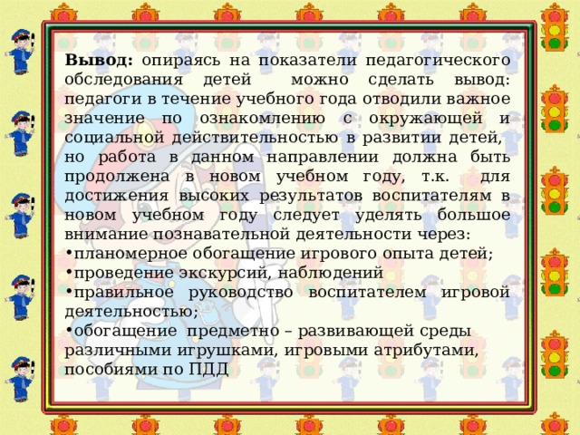 Вывод: опираясь на показатели педагогического обследования детей можно сделать вывод: педагоги в течение учебного года отводили важное значение по ознакомлению с окружающей и социальной действительностью в развитии детей, но работа в данном направлении должна быть продолжена в новом учебном году, т.к. для достижения высоких результатов воспитателям в новом учебном году следует уделять большое внимание познавательной деятельности через: планомерное обогащение игрового опыта детей; проведение экскурсий, наблюдений правильное руководство воспитателем игровой деятельностью; обогащение предметно – развивающей среды различными игрушками, игровыми атрибутами, пособиями по ПДД 