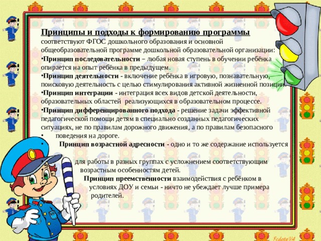 Принципы и подходы к формированию программы  соответствуют ФГОС дошкольного образования и основной общеобразовательной программе дошкольной образовательной организации: Принцип последовательности  – любая новая ступень в обучении ребёнка опирается на опыт ребёнка в предыдущем. Принцип деятельности - включение ребёнка в игровую, познавательную, поисковую деятельность с целью стимулирования активной жизненной позиции. Принцип интеграции - интеграция всех видов детской деятельности, образовательных областей реализующихся в образовательном процессе. Принцип дифференцированного подхода - решение задачи эффективной педагогической помощи детям в специально созданных педагогических ситуациях, не по правилам дорожного движения, а по правилам безопасного  поведения на дороге.  Принцип возрастной адресности - одно и то же содержание используется  для работы в разных группах с усложнением соответствующим  возрастным особенностям детей.  Принцип преемственности взаимодействия с ребёнком в  условиях ДОУ и семьи - ничто не убеждает лучше примера  родителей.    