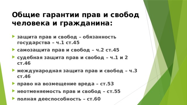 Общие гарантии прав и свобод человека и гражданина: защита прав и свобод – обязанность государства – ч.1 ст.45 самозащита прав и свобод – ч.2 ст.45 судебная защита прав и свобод – ч.1 и 2 ст.46 международная защита прав и свобод – ч.3 ст.46 право на возмещение вреда – ст.53 неотменяемость прав и свобод – ст.55 полная дееспособность – ст.60 