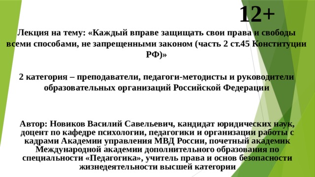            12+  Лекция на тему: «Каждый вправе защищать свои права и свободы всеми способами, не запрещенными законом (часть 2 ст.45 Конституции РФ)»   2 категория – преподаватели, педагоги-методисты и руководители образовательных организаций Российской Федерации     Автор: Новиков Василий Савельевич, кандидат юридических наук, доцент по кафедре психологии, педагогики и организации работы с кадрами Академии управления МВД России, почетный академик Международной академии дополнительного образования по специальности «Педагогика», учитель права и основ безопасности жизнедеятельности высшей категории  