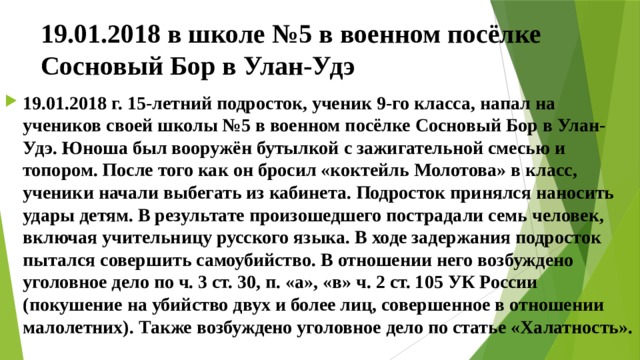 19.01.2018 в школе №5 в военном посёлке Сосновый Бор в Улан-Удэ 19.01.2018 г. 15-летний подросток, ученик 9-го класса, напал на учеников своей школы №5 в военном посёлке Сосновый Бор в Улан-Удэ. Юноша был вооружён бутылкой с зажигательной смесью и топором. После того как он бросил «коктейль Молотова» в класс, ученики начали выбегать из кабинета. Подросток принялся наносить удары детям. В результате произошедшего пострадали семь человек, включая учительницу русского языка. В ходе задержания подросток пытался совершить самоубийство. В отношении него возбуждено уголовное дело по ч. 3 ст. 30, п. «а», «в» ч. 2 ст. 105 УК России (покушение на убийство двух и более лиц, совершенное в отношении малолетних). Также возбуждено уголовное дело по статье «Халатность». 