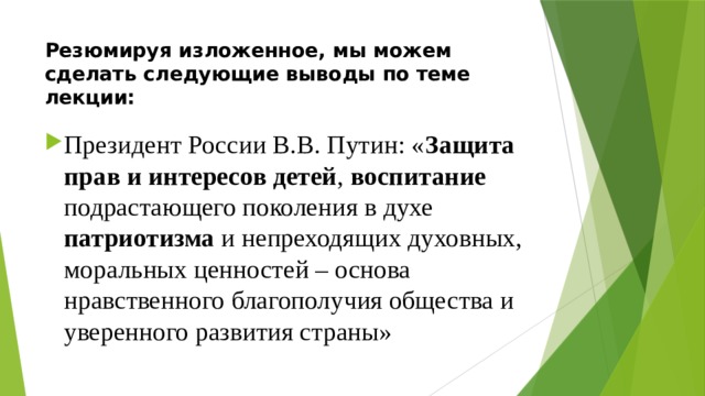 Резюмируя изложенное, мы можем сделать следующие выводы по теме лекции: Президент России В.В. Путин: « Защита прав и интересов детей , воспитание подрастающего поколения в духе патриотизма и непреходящих духовных, моральных ценностей – основа нравственного благополучия общества и уверенного развития страны» 
