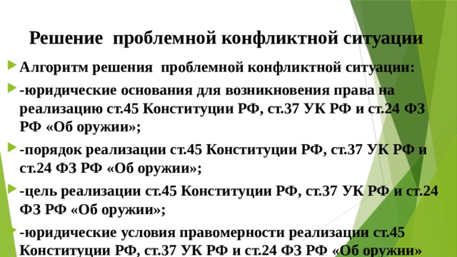 Решение проблемной конфликтной ситуации Алгоритм решения проблемной конфликтной ситуации: -юридические основания для возникновения права на реализацию ст.45 Конституции РФ, ст.37 УК РФ и ст.24 ФЗ РФ «Об оружии»; -порядок реализации ст.45 Конституции РФ, ст.37 УК РФ и ст.24 ФЗ РФ «Об оружии»; -цель реализации ст.45 Конституции РФ, ст.37 УК РФ и ст.24 ФЗ РФ «Об оружии»; -юридические условия правомерности реализации ст.45 Конституции РФ, ст.37 УК РФ и ст.24 ФЗ РФ «Об оружии» 