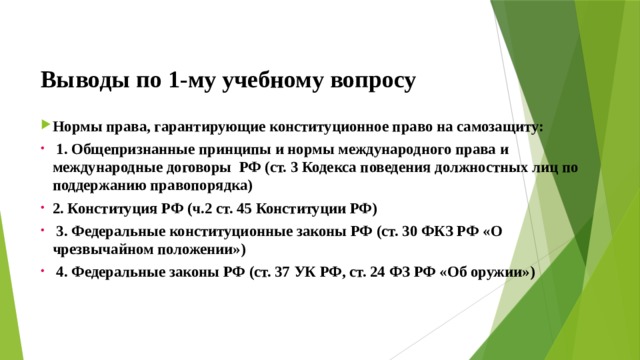  Выводы по  1-му учебному вопросу Нормы права, гарантирующие конституционное право на самозащиту:  1. Общепризнанные принципы и нормы международного права и международные договоры РФ (ст. 3 Кодекса поведения должностных лиц по поддержанию правопорядка) 2. Конституция РФ (ч.2 ст. 45 Конституции РФ)  3. Федеральные конституционные законы РФ (ст. 30 ФКЗ РФ «О чрезвычайном положении»)  4. Федеральные законы РФ (ст. 37 УК РФ, ст. 24 ФЗ РФ «Об оружии»)    