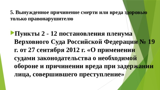 5. Вынужденное причинение смерти или вреда здоровью  только правонарушителю Пункты 2 - 12 постановления пленума Верховного Суда Российской Федерации № 19 г. от 27 сентября 2012 г. «О применении судами законодательства о необходимой обороне и причинении вреда при задержании лица, совершившего преступление» 