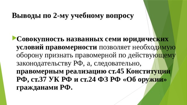 Выводы по  2-му учебному вопросу Совокупность названных семи юридических условий правомерности позволяет необходимую оборону признать правомерной по действующему законодательству РФ, а, следовательно, правомерным реализацию ст.45 Конституции РФ, ст.37 УК РФ и ст.24 ФЗ РФ «Об оружии» гражданами РФ. 
