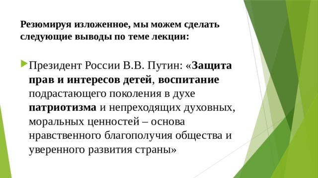Резюмируя изложенное, мы можем сделать следующие выводы по теме лекции: Президент России В.В. Путин: « Защита прав и интересов детей , воспитание подрастающего поколения в духе патриотизма и непреходящих духовных, моральных ценностей – основа нравственного благополучия общества и уверенного развития страны» 