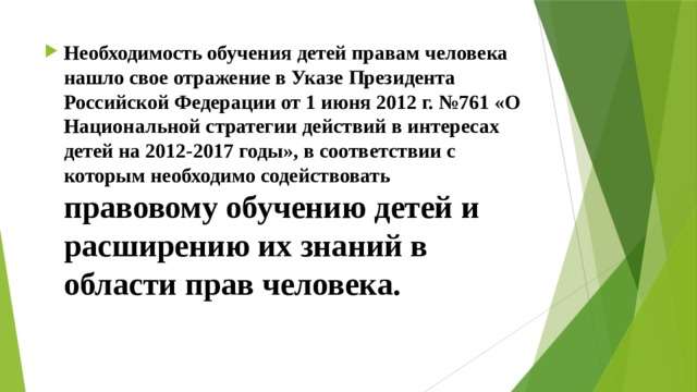 Необходимость обучения детей правам человека нашло свое отражение в Указе Президента Российской Федерации от 1 июня 2012 г. №761 «О Национальной стратегии действий в интересах детей на 2012-2017 годы», в соответствии с которым необходимо содействовать правовому обучению детей и расширению их знаний в области прав человека. 