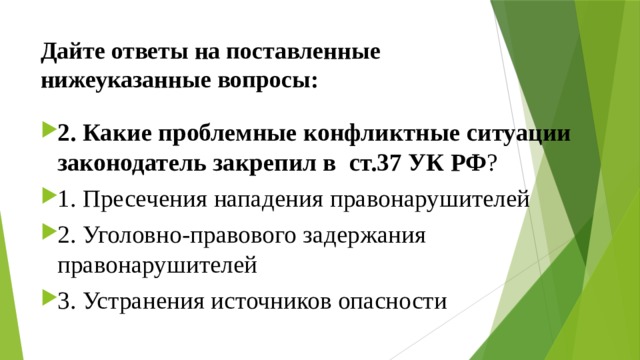 Дайте ответы на поставленные нижеуказанные вопросы: 2. Какие проблемные конфликтные ситуации законодатель закрепил в  ст.37 УК РФ ? ⁭ 1. Пресечения нападения правонарушителей ⁭ 2. Уголовно-правового задержания правонарушителей ⁭ 3. Устранения источников опасности 