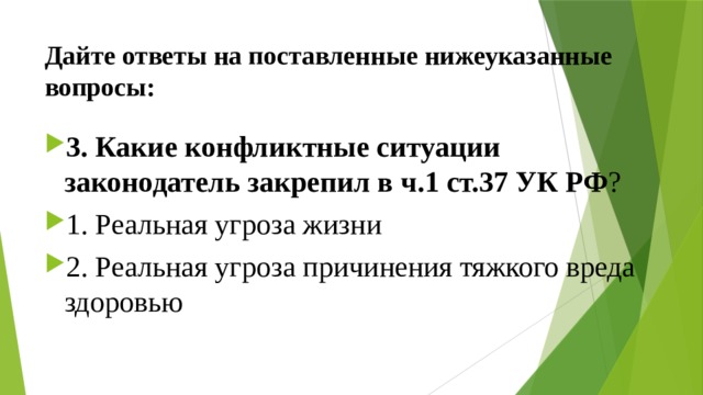 Дайте ответы на поставленные нижеуказанные вопросы: 3. Какие конфликтные ситуации законодатель закрепил в  ч.1  ст.37 УК РФ ? 1. Реальная угроза жизни 2. Реальная угроза причинения тяжкого вреда здоровью 