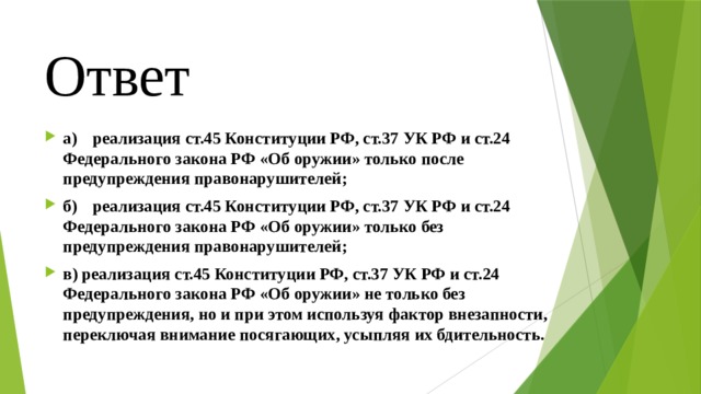 Ответ а)  реализация ст.45 Конституции РФ, ст.37 УК РФ и ст.24 Федерального закона РФ «Об оружии» только после предупреждения правонарушителей; б)  реализация ст.45 Конституции РФ, ст.37 УК РФ и ст.24 Федерального закона РФ «Об оружии» только без предупреждения правонарушителей; в) реализация ст.45 Конституции РФ, ст.37 УК РФ и ст.24 Федерального закона РФ «Об оружии» не только без предупреждения, но и при этом используя фактор внезапности, переключая внимание посягающих, усыпляя их бдительность. 
