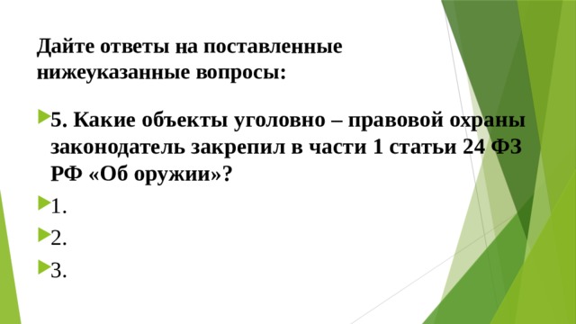 Дайте ответы на поставленные нижеуказанные вопросы: 5. Какие объекты уголовно – правовой охраны законодатель закрепил в части 1 статьи 24 ФЗ РФ «Об оружии»? ⁭ 1. ⁭ 2.  ⁭ 3.   