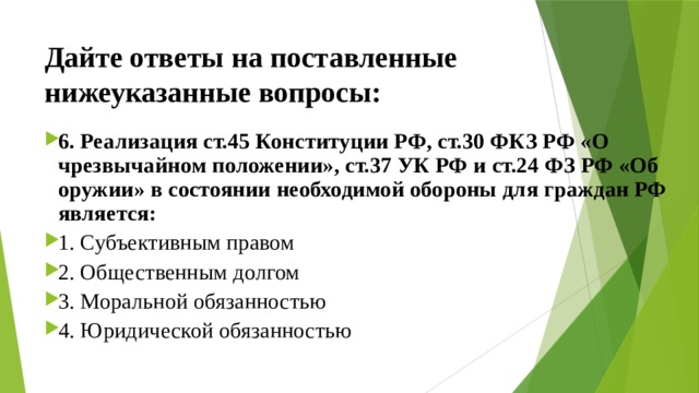 Дайте ответы на поставленные нижеуказанные вопросы: 6. Реализация ст.45 Конституции РФ, ст.30 ФКЗ РФ «О чрезвычайном положении», ст.37 УК РФ и ст.24 ФЗ РФ «Об оружии» в состоянии необходимой обороны для граждан РФ является: 1. Субъективным правом ⁭ 2. Общественным долгом ⁭ 3. Моральной обязанностью ⁭ 4. Юридической обязанностью 