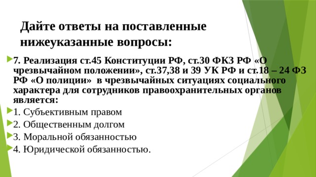 Дайте ответы на поставленные нижеуказанные вопросы: 7. Реализация ст.45 Конституции РФ, ст.30 ФКЗ РФ «О чрезвычайном положении», ст.37,38 и 39 УК РФ и ст.18 – 24 ФЗ РФ «О полиции» в чрезвычайных ситуациях социального характера для сотрудников правоохранительных органов является: 1. Субъективным правом ⁭ 2. Общественным долгом ⁭ 3. Моральной обязанностью ⁭ 4. Юридической обязанностью. 