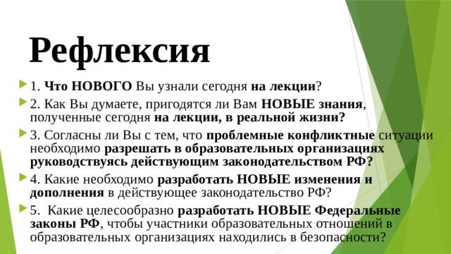Рефлексия 1. Что НОВОГО Вы узнали сегодня на лекции ? 2. Как Вы думаете, пригодятся ли Вам НОВЫЕ знания , полученные сегодня на лекции, в реальной жизни? 3. Согласны ли Вы с тем, что проблемные конфликтные ситуации необходимо разрешать в образовательных организациях руководствуясь действующим законодательством РФ? 4. Какие необходимо разработать НОВЫЕ изменения и дополнения в действующее законодательство РФ? 5. Какие целесообразно разработать НОВЫЕ Федеральные законы РФ , чтобы участники образовательных отношений в образовательных организациях находились в безопасности? 