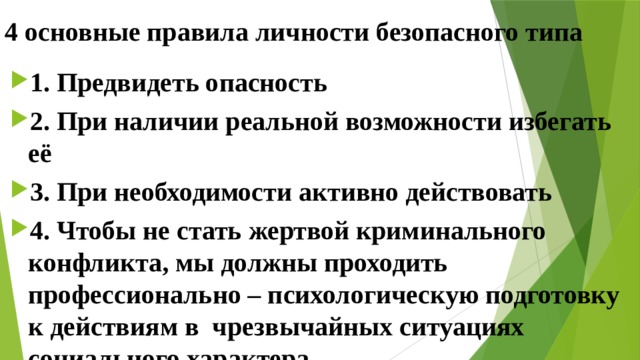 4 основные правила личности безопасного типа 1. Предвидеть опасность 2. При наличии реальной возможности избегать её 3. При необходимости активно действовать 4. Чтобы не стать жертвой криминального конфликта, мы должны проходить профессионально – психологическую подготовку к действиям в чрезвычайных ситуациях социального характера 