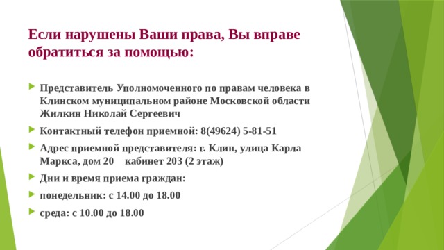 Если нарушены Ваши права, Вы вправе обратиться за помощью: Представитель Уполномоченного по правам человека в Клинском муниципальном районе Московской области Жилкин Николай Сергеевич Контактный телефон приемной: 8(49624) 5-81-51  Адрес приемной представителя: г. Клин, улица Карла Маркса, дом 20    кабинет 203 (2 этаж)  Дни и время приема граждан: понедельник: с 14.00 до 18.00 среда: с 10.00 до 18.00 