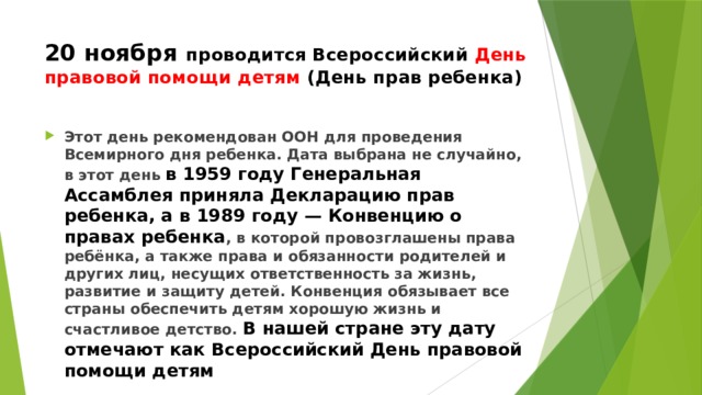 20 ноября проводится Всероссийский День правовой помощи детям (День прав ребенка) Этот день рекомендован ООН для проведения Всемирного дня ребенка. Дата выбрана не случайно, в этот день в 1959 году Генеральная Ассамблея приняла Декларацию прав ребенка, а в 1989 году — Конвенцию о правах ребенка , в которой провозглашены права ребёнка, а также права и обязанности родителей и других лиц, несущих ответственность за жизнь, развитие и защиту детей. Конвенция обязывает все страны обеспечить детям хорошую жизнь и счастливое детство. В нашей стране эту дату отмечают как Всероссийский День правовой помощи детям 