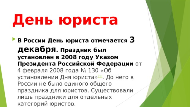 День юриста В России День юриста отмечается 3 декабря . Праздник был установлен в 2008 году Указом Президента Российской Федерации от 4 февраля 2008 года № 130 «Об установлении Дня юриста» [1] . До него в России не было единого общего праздника для юристов. Существовали лишь праздники для отдельных категорий юристов. 