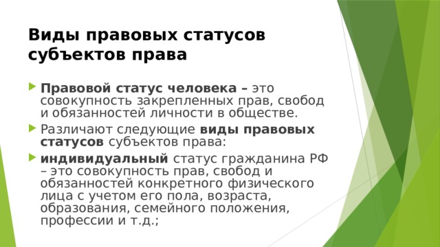 Виды правовых статусов субъектов права  Правовой статус человека – это совокупность закрепленных прав, свобод и обязанностей личности в обществе. Различают следующие виды правовых статусов субъектов права: индивидуальный статус гражданина РФ – это совокупность прав, свобод и обязанностей конкретного физического лица с учетом его пола, возраста, образования, семейного положения, профессии и т.д.; 