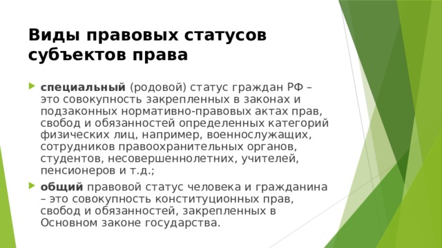 Виды правовых статусов субъектов права специальный (родовой) статус граждан РФ – это совокупность закрепленных в законах и подзаконных нормативно-правовых актах прав, свобод и обязанностей определенных категорий физических лиц, например, военнослужащих, сотрудников правоохранительных органов, студентов, несовершеннолетних, учителей, пенсионеров и т.д.; общий правовой статус человека и гражданина – это совокупность конституционных прав, свобод и обязанностей, закрепленных в Основном законе государства. 