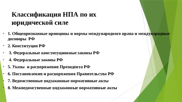 Классификация НПА по их юридической силе 1. Общепризнанные принципы и нормы международного права и международные договоры РФ 2. Конституция РФ  3. Федеральные конституционные законы РФ  4. Федеральные законы РФ 5. Указы и распоряжения Президента РФ 6. Постановления и распоряжения Правительства РФ 7. Ведомственные подзаконные нормативные акты 8. Межведомственные подзаконные нормативные акты 