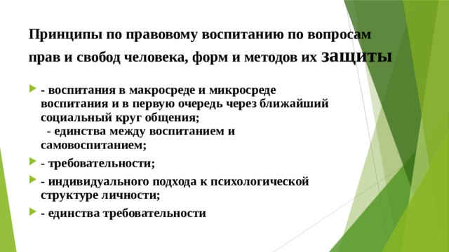 Принципы по правовому воспитанию по вопросам прав и свобод человека, форм и методов их защиты - воспитания в макросреде и микросреде воспитания и в первую очередь через ближайший социальный круг общения; - единства между воспитанием и самовоспитанием; - требовательности; - индивидуального подхода к психологической структуре личности; - единства требовательности 