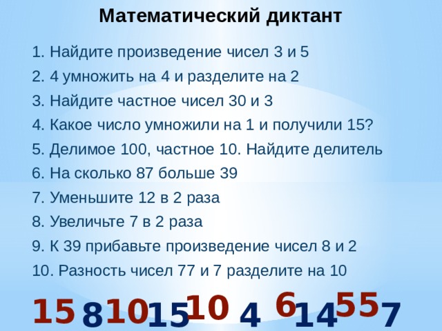 Математический диктант 1. Найдите произведение чисел 3 и 5 2. 4 умножить на 4 и разделите на 2 3. Найдите частное чисел 30 и 3 4. Какое число умножили на 1 и получили 15? 5. Делимое 100, частное 10. Найдите делитель 6. На сколько 87 больше 39 7. Уменьшите 12 в 2 раза 8. Увеличьте 7 в 2 раза 9. К 39 прибавьте произведение чисел 8 и 2 10. Разность чисел 77 и 7 разделите на 10  55 6 10 15 10 8 15 48 14 7 