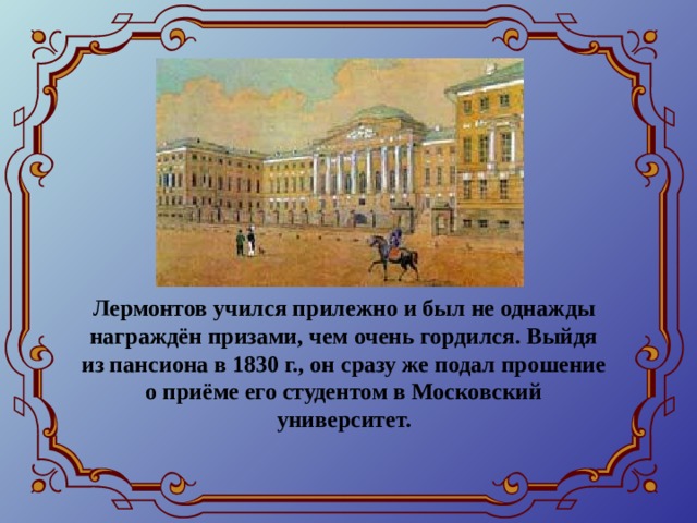 Лермонтов учился прилежно и был не однажды награждён призами, чем очень гордился. Выйдя из пансиона в 1830 г., он сразу же подал прошение о приёме его студентом в Московский университет. 