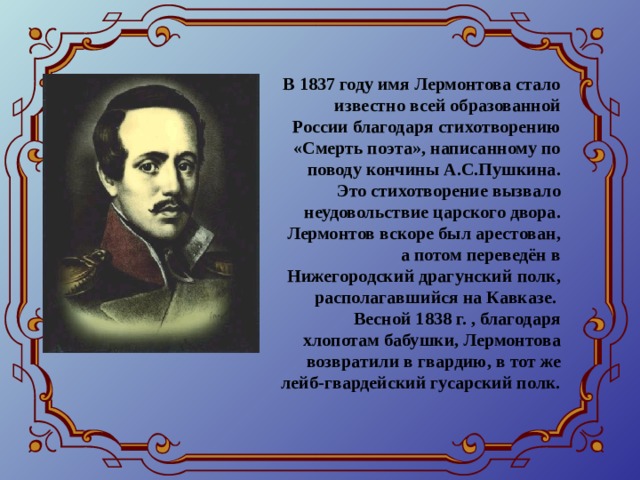 В 1837 году имя Лермонтова стало известно всей образованной России благодаря стихотворению «Смерть поэта», написанному по поводу кончины А.С.Пушкина. Это стихотворение вызвало неудовольствие царского двора. Лермонтов вскоре был арестован, а потом переведён в Нижегородский драгунский полк, располагавшийся на Кавказе. Весной 1838 г. , благодаря хлопотам бабушки, Лермонтова возвратили в гвардию, в тот же лейб-гвардейский гусарский полк. 