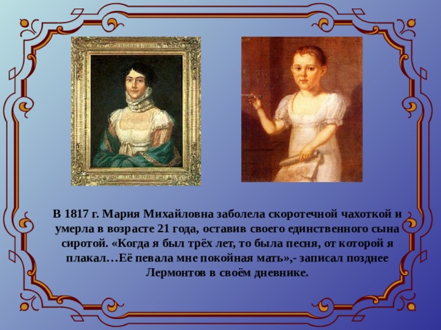 В 1817 г. Мария Михайловна заболела скоротечной чахоткой и умерла в возрасте 21 года, оставив своего единственного сына сиротой. «Когда я был трёх лет, то была песня, от которой я плакал…Её певала мне покойная мать»,- записал позднее Лермонтов в своём дневнике. 