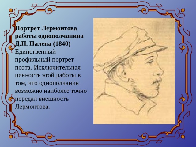 Портрет Лермонтова работы однополчанина Д.П. Палена (1840)  Единственный профильный портрет поэта. Исключительная ценность этой работы в том, что однополчанин возможно наиболее точно передал внешность Лермонтова.   