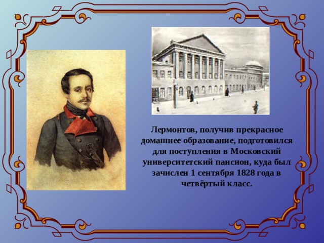 Лермонтов, получив прекрасное домашнее образование, подготовился для поступления в Московский университетский пансион, куда был зачислен 1 сентября 1828 года в четвёртый класс. 