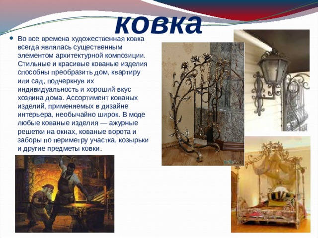 ковка Во все времена художественная ковка всегда являлась существенным элементом архитектурной композиции. Стильные и красивые кованые изделия способны преобразить дом, квартиру или сад, подчеркнув их индивидуальность и хороший вкус хозяина дома. Ассортимент кованых изделий, применяемых в дизайне интерьера, необычайно широк. В моде любые кованые изделия — ажурные решетки на окнах, кованые ворота и заборы по периметру участка, козырьки и другие предметы ковки . 