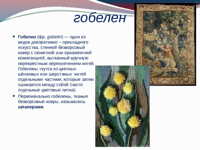 гобелен Гобелен (фр.  gobelin ) — один из видов декоративно – прикладного искусства, стенной безворсовый ковёр с сюжетной или орнаментной композицией, вытканный вручную перекрёстным переплетением нитей. Гобелены ткутся из цветных шёлковых или шерстяных нитей отдельными частями, которые затем сшиваются между собой (часто отдельные цветовые пятна). Первоначально гобелены, тканые безворсовые ковры, назывались шпалерами . 