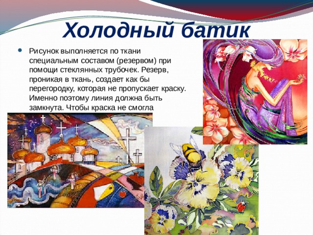 Холодный батик Рисунок выполняется по ткани специальным составом (резервом) при помощи стеклянных трубочек. Резерв, проникая в ткань, создает как бы перегородку, которая не пропускает краску. Именно поэтому линия должна быть замкнута. Чтобы краска не смогла растечься. 
