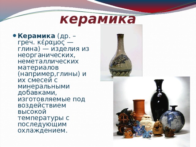 керамика Керамика (др. – греч. κέραμος — глина) — изделия из неорганических, неметаллических материалов (например,глины) и их смесей с минеральными добавками, изготовляемые под воздействием высокой температуры с последующим охлаждением. 