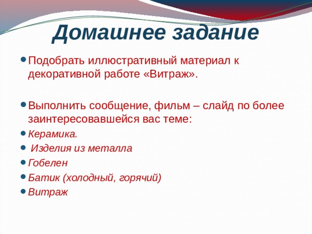 Домашнее задание Подобрать иллюстративный материал к декоративной работе «Витраж». Выполнить сообщение, фильм – слайд по более заинтересовавшейся вас теме: Керамика.  Изделия из металла Гобелен Батик (холодный, горячий) Витраж 