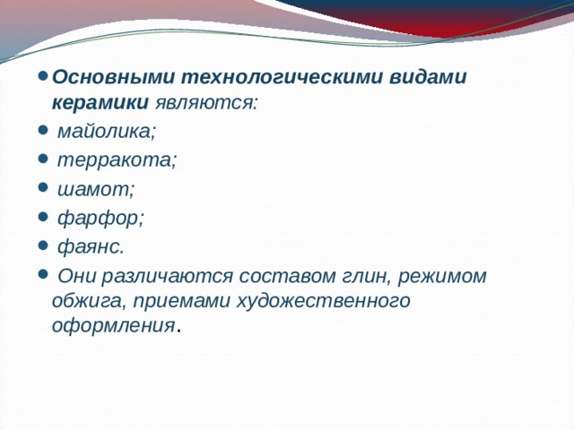Основными технологическими видами керамики являются:  майолика;  терракота;  шамот;  фарфор;  фаянс.  Они различаются составом глин, режимом обжига, приемами художественного оформления . 