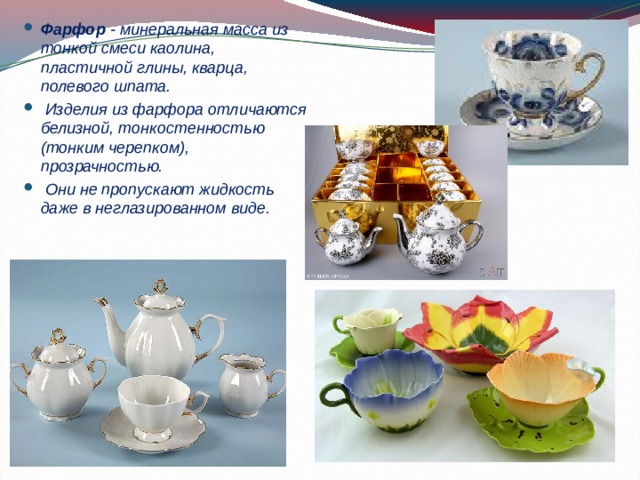 Фарфор - минеральная масса из тонкой смеси каолина, пластичной глины, кварца, полевого шпата.  Изделия из фарфора отличаются белизной, тонкостенностью (тонким черепком), прозрачностью.  Они не пропускают жидкость даже в неглазированном виде. 