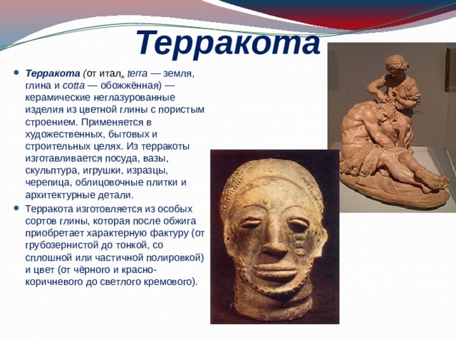 Терракота Терракота ( от итал .  terra — земля, глина и cotta — обожжённая) —керамические неглазурованные изделия из цветной глины с пористым строением. Применяется в художественных, бытовых и строительных целях. Из терракоты изготавливается посуда, вазы, скульптура, игрушки, изразцы, черепица, облицовочные плитки и архитектурные детали. Терракота изготовляется из особых сортов глины, которая после обжига приобретает характерную фактуру (от грубозернистой до тонкой, со сплошной или частичной полировкой) и цвет (от чёрного и красно-коричневого до светлого кремового). 