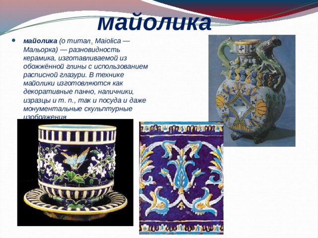 майолика  майолика (о титал . Maiolica — Мальорка) — разновидность керамика, изготавливаемой из обожжённой глины с использованием расписной глазури. В технике майолики изготовляются как декоративные панно, наличники, изразцы и т. п., так и посуда и даже монументальные скульптурные изображения 