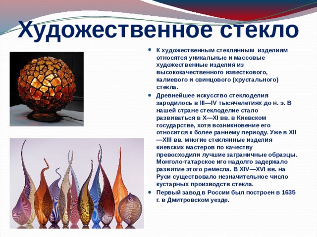 Художественное стекло К художественным стеклянным изделиям относятся уникальные и массовые художественные изделия из высококачественного известкового, калиевого и свинцового (хрустального) стекла. Древнейшее искусство стеклоделия зародилось в III—IV тысячелетиях до н. э. В нашей стране стеклоделие стало развиваться в X—XI вв. в Киевском государстве, хотя возникновение его относится к более раннему периоду. Уже в XII—XIII вв. многие стеклянные изделия киевских мастеров по качеству превосходили лучшие заграничные образцы. Монголо-татарское иго надолго задержало развитие этого ремесла. В XIV—XVI вв. на Руси существовало незначительное число кустарных производств стекла. Первый завод в России был построен в 1635 г. в Дмитровском уезде.  