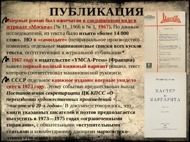 Публикация Впервые роман был напечатан в сокращённом виде в журнале «Москва» (№ 11, 1966 и № 1, 1967 ). По данным исследователей, из текста было изъято «более 14 000 слов».   НО в «самиздате» (неофициальное производство) появились отдельные машинописные списки всех кусков текста , отсутствующих в журнальной публикации * . В 1967 году в издательстве «YMCA-Press» (Франция) вышел первый полный книжный вариант романа, текст которого соответствовал машинописной рукописи. В СССР отдельное книжное издание впервые увидело свет в 1973 году . Этому событию предшествовал выход Постановления секретариата ЦК КПСС «О переиздании художественных произведений писателей 20-х годов» / В документе говорилось, что книги указанных писателей и поэтов предполагается выпустить в 1973—1975 годах «ограниченными тиражами», с обязательными « вступительными статьями и комментариями, дающими  марксистско-ленинскую оценку творчества автора». * 